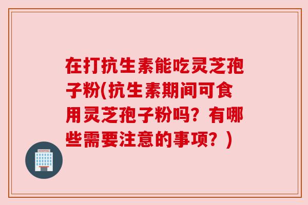 在打抗生素能吃灵芝孢子粉(抗生素期间可食用灵芝孢子粉吗?有哪些需要注意的事项?) 在打抗生素能吃灵芝孢子粉(抗生素期间可食用灵芝孢子粉吗?有哪些需要注意的事项?)