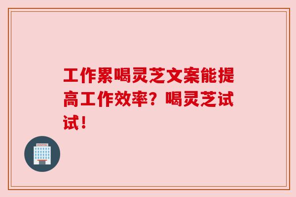 工作累喝灵芝文案能提高工作效率?喝灵芝试试! 工作累喝灵芝文案能提高工作效率?喝灵芝试试!