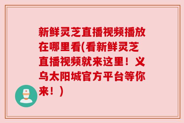 新鲜灵芝直播视频播放在哪里看(看新鲜灵芝直播视频就来这里!义乌太阳城官方平台等你来!) 新鲜灵芝直播视频播放在哪里看(看新鲜灵芝直播视频就来这里!义乌太阳城官方平台等你来!)