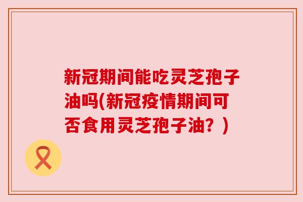 新冠期间能吃灵芝孢子油吗(新冠疫情期间可否食用灵芝孢子油?) 新冠期间能吃灵芝孢子油吗(新冠疫情期间可否食用灵芝孢子油?)
