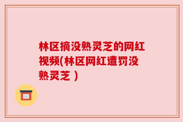 林区摘没熟灵芝的网红视频(林区网红遭罚没熟灵芝 )