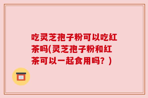 吃灵芝孢子粉可以吃红茶吗(灵芝孢子粉和红茶可以一起食用吗?) 吃灵芝孢子粉可以吃红茶吗(灵芝孢子粉和红茶可以一起食用吗?)