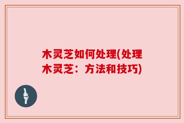 木灵芝如何处理(处理木灵芝：方法和技巧)