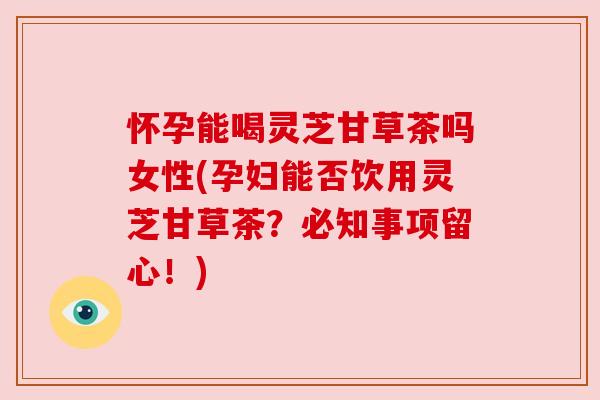 怀孕能喝灵芝甘草茶吗女性(孕妇能否饮用灵芝甘草茶？必知事项留心！)