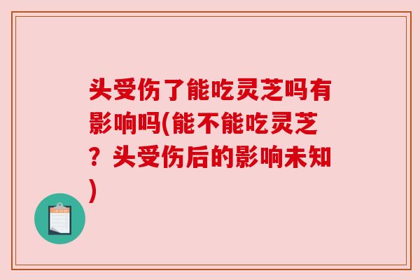 头受伤了能吃灵芝吗有影响吗(能不能吃灵芝?头受伤后的影响未知) 头受伤了能吃灵芝吗有影响吗(能不能吃灵芝?头受伤后的影响未知)