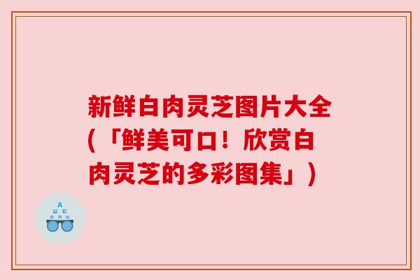 新鲜白肉灵芝图片大全(「鲜美可口！欣赏白肉灵芝的多彩图集」)