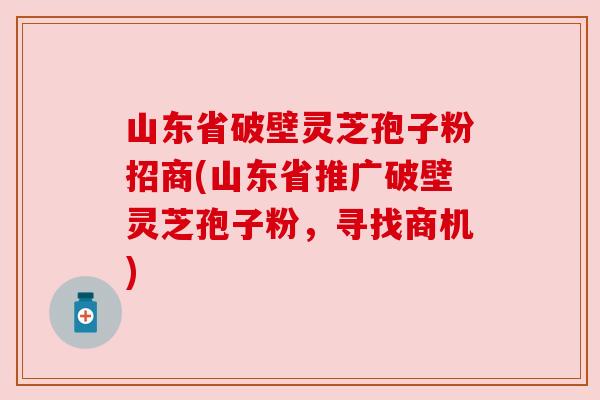 山东省破壁灵芝孢子粉招商(山东省推广破壁灵芝孢子粉,寻找商机) 山东省破壁灵芝孢子粉招商(山东省推广破壁灵芝孢子粉,寻找商机)