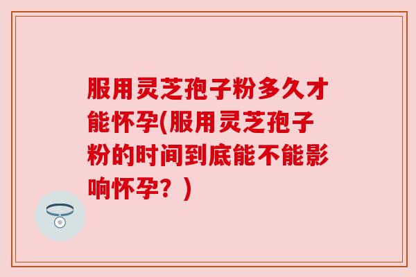 服用灵芝孢子粉多久才能怀孕(服用灵芝孢子粉的时间到底能不能影响怀孕？)