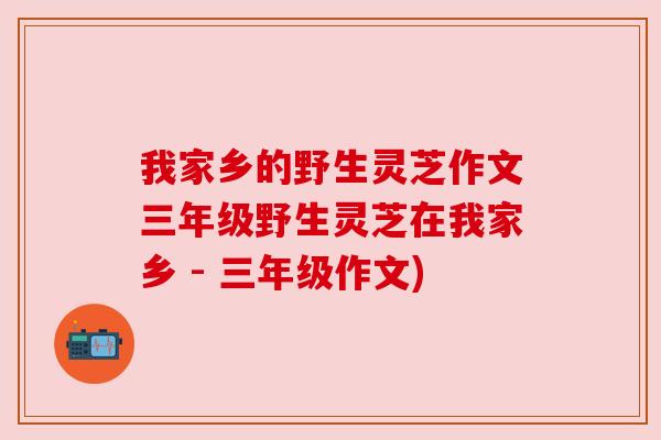 我家乡的野生灵芝作文三年级野生灵芝在我家乡 - 三年级作文) 我家乡的野生灵芝作文三年级野生灵芝在我家乡 - 三年级作文)