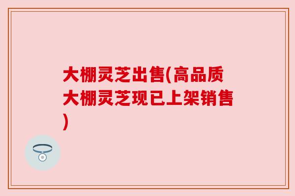 大棚灵芝出售(高品质大棚灵芝现已上架销售)