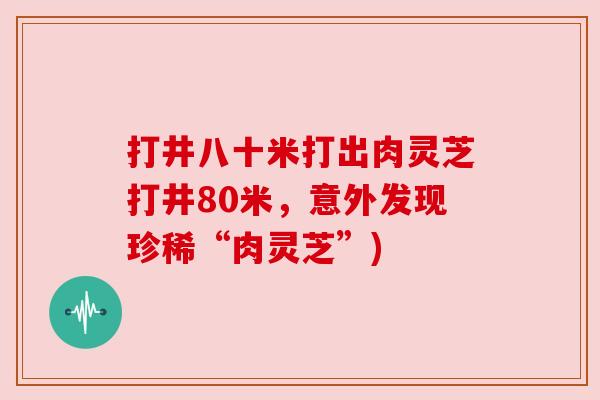 打井八十米打出肉灵芝打井80米,意外发现珍稀“肉灵芝”) 打井八十米打出肉灵芝打井80米,意外发现珍稀“肉灵芝”)
