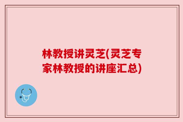 林教授讲灵芝(灵芝专家林教授的讲座汇总)