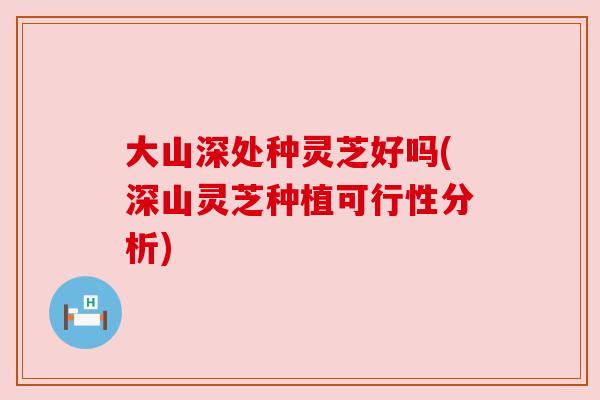 大山深处种灵芝好吗(深山灵芝种植可行性分析)