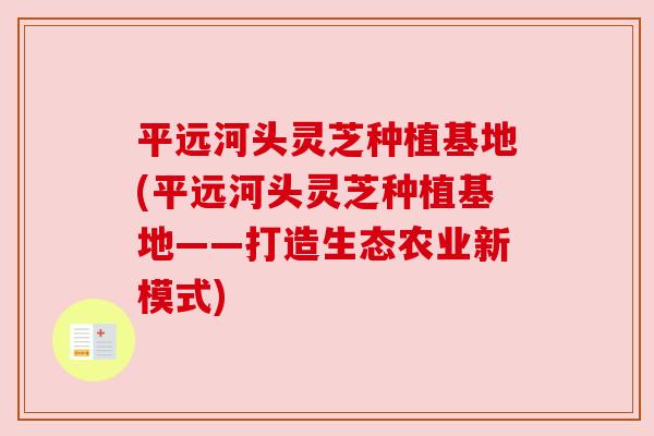 平远河头灵芝种植基地(平远河头灵芝种植基地——打造生态农业新模式) 平远河头灵芝种植基地(平远河头灵芝种植基地——打造生态农业新模式)