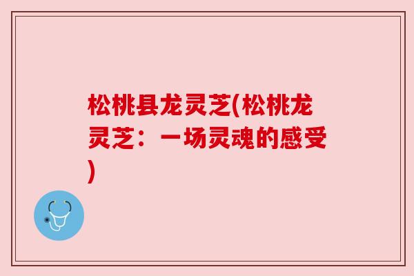 松桃县龙灵芝(松桃龙灵芝:一场灵魂的感受) 松桃县龙灵芝(松桃龙灵芝:一场灵魂的感受)