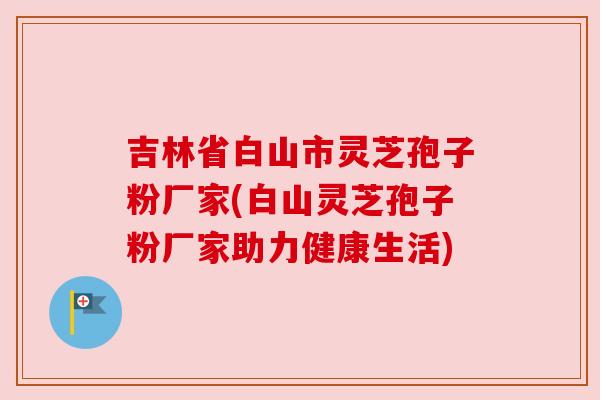 吉林省白山市灵芝孢子粉厂家(白山灵芝孢子粉厂家助力健康生活)