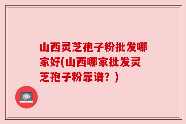 山西灵芝孢子粉批发哪家好(山西哪家批发灵芝孢子粉靠谱？)