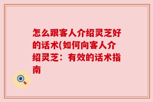 怎么跟客人介绍灵芝好的话术(如何向客人介绍灵芝:有效的话术指南 怎么跟客人介绍灵芝好的话术(如何向客人介绍灵芝:有效的话术指南
