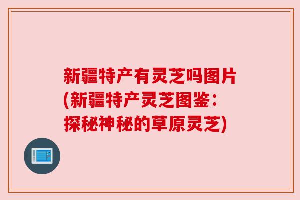 新疆特产有灵芝吗图片(新疆特产灵芝图鉴:探秘神秘的草原灵芝) 新疆特产有灵芝吗图片(新疆特产灵芝图鉴:探秘神秘的草原灵芝)