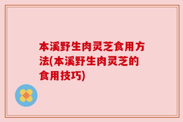 本溪野生肉灵芝食用方法(本溪野生肉灵芝的食用技巧)
