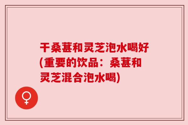 干桑葚和灵芝泡水喝好(重要的饮品:桑葚和灵芝混合泡水喝) 干桑葚和灵芝泡水喝好(重要的饮品:桑葚和灵芝混合泡水喝)