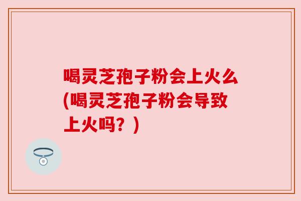 喝灵芝孢子粉会上火么(喝灵芝孢子粉会导致上火吗?) 喝灵芝孢子粉会上火么(喝灵芝孢子粉会导致上火吗?)