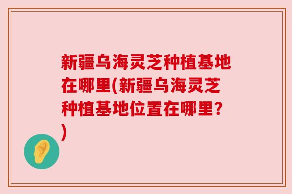 新疆乌海灵芝种植基地在哪里(新疆乌海灵芝种植基地位置在哪里?) 新疆乌海灵芝种植基地在哪里(新疆乌海灵芝种植基地位置在哪里?)