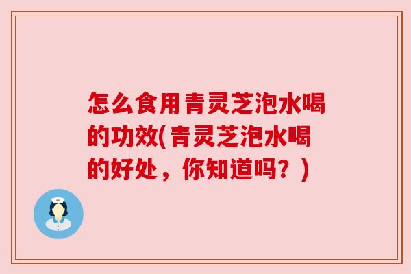 怎么食用青灵芝泡水喝的功效(青灵芝泡水喝的好处,你知道吗?) 怎么食用青灵芝泡水喝的功效(青灵芝泡水喝的好处,你知道吗?)