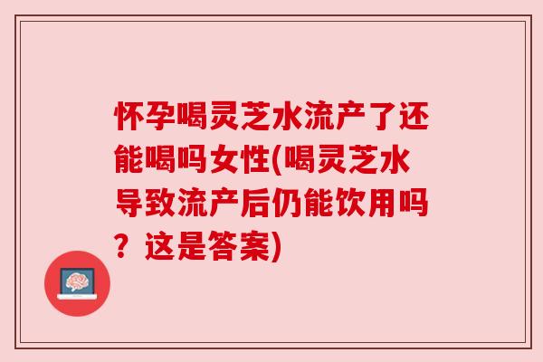 怀孕喝灵芝水流产了还能喝吗女性(喝灵芝水导致流产后仍能饮用吗?这是答案) 怀孕喝灵芝水流产了还能喝吗女性(喝灵芝水导致流产后仍能饮用吗?这是答案)