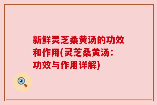 新鲜灵芝桑黄汤的功效和作用(灵芝桑黄汤:功效与作用详解) 新鲜灵芝桑黄汤的功效和作用(灵芝桑黄汤:功效与作用详解)