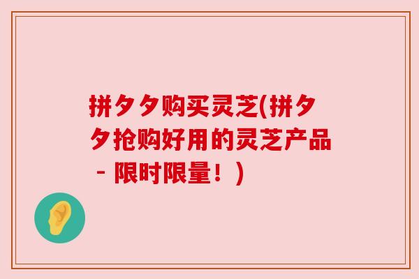 拼夕夕购买灵芝(拼夕夕抢购好用的灵芝产品 - 限时限量！)