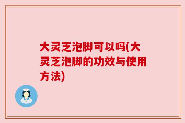 大灵芝泡脚可以吗(大灵芝泡脚的功效与使用方法)