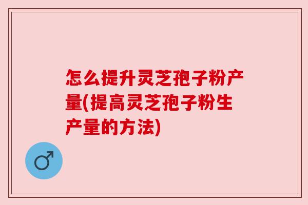 怎么提升灵芝孢子粉产量(提高灵芝孢子粉生产量的方法) 怎么提升灵芝孢子粉产量(提高灵芝孢子粉生产量的方法)