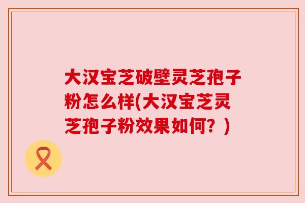 大汉宝芝破壁灵芝孢子粉怎么样(大汉宝芝灵芝孢子粉效果如何?) 大汉宝芝破壁灵芝孢子粉怎么样(大汉宝芝灵芝孢子粉效果如何?)