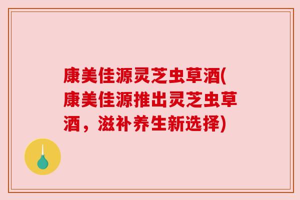 康美佳源灵芝虫草酒(康美佳源推出灵芝虫草酒,滋补养生新选择) 康美佳源灵芝虫草酒(康美佳源推出灵芝虫草酒,滋补养生新选择)
