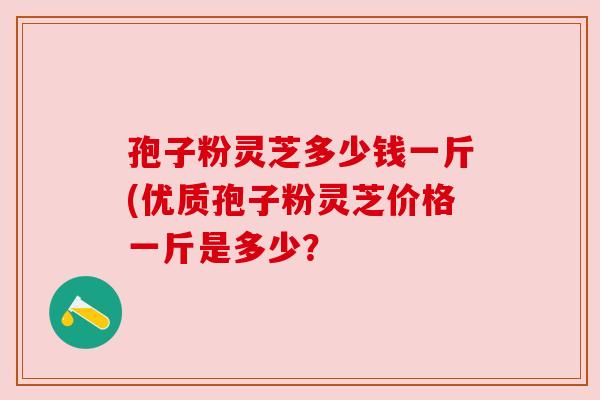 孢子粉灵芝多少钱一斤(优质孢子粉灵芝价格一斤是多少？