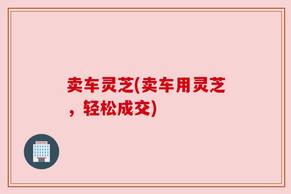 卖车灵芝(卖车用灵芝,轻松成交) 卖车灵芝(卖车用灵芝,轻松成交)