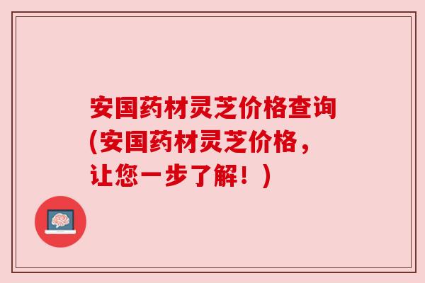 安国药材灵芝价格查询(安国药材灵芝价格,让您一步了解!) 安国药材灵芝价格查询(安国药材灵芝价格,让您一步了解!)
