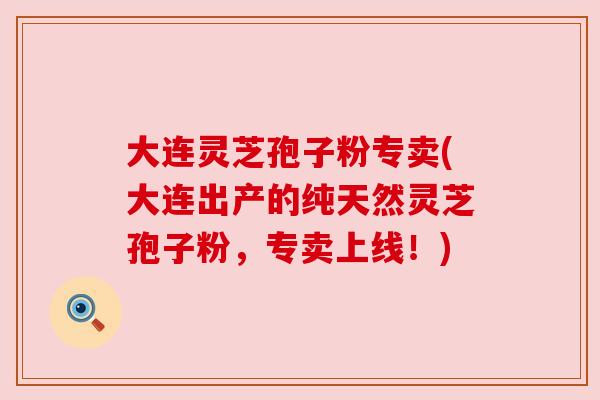 大连灵芝孢子粉专卖(大连出产的纯天然灵芝孢子粉,专卖上线!) 大连灵芝孢子粉专卖(大连出产的纯天然灵芝孢子粉,专卖上线!)