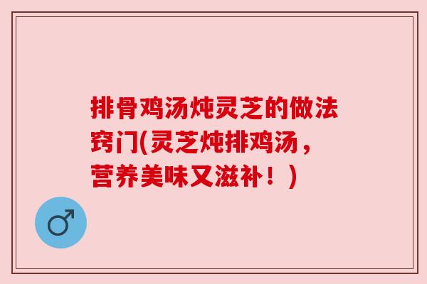 排骨鸡汤炖灵芝的做法窍门(灵芝炖排鸡汤，营养美味又滋补！)
