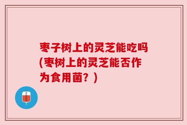 枣子树上的灵芝能吃吗(枣树上的灵芝能否作为食用菌?) 枣子树上的灵芝能吃吗(枣树上的灵芝能否作为食用菌?)