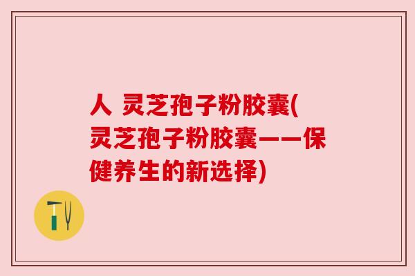 人 灵芝孢子粉胶囊(灵芝孢子粉胶囊——保健养生的新选择) 人 灵芝孢子粉胶囊(灵芝孢子粉胶囊——保健养生的新选择)