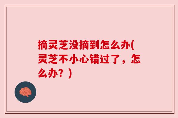 摘灵芝没摘到怎么办(灵芝不小心错过了，怎么办？)