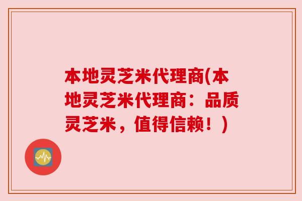 本地灵芝米代理商(本地灵芝米代理商:品质灵芝米,值得信赖!) 本地灵芝米代理商(本地灵芝米代理商:品质灵芝米,值得信赖!)