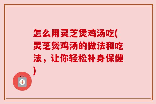 怎么用灵芝煲鸡汤吃(灵芝煲鸡汤的做法和吃法，让你轻松补身保健)