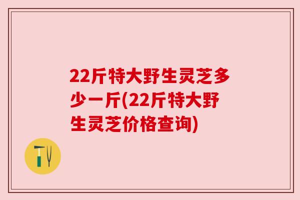 22斤特大野生灵芝多少一斤(22斤特大野生灵芝价格查询) 22斤特大野生灵芝多少一斤(22斤特大野生灵芝价格查询)