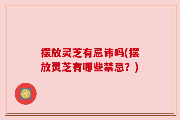 摆放灵芝有忌讳吗(摆放灵芝有哪些禁忌？)