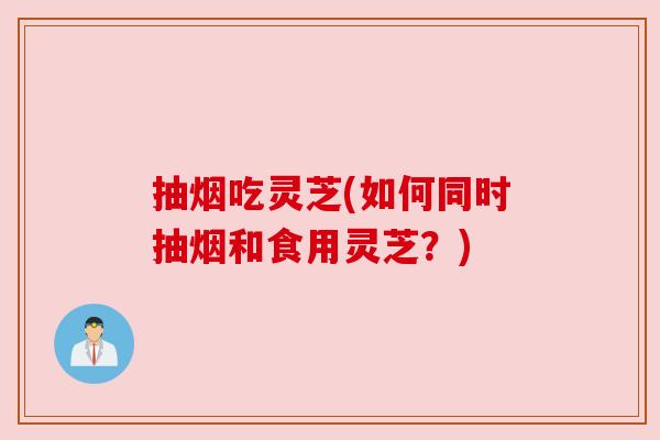 抽烟吃灵芝(如何同时抽烟和食用灵芝？)