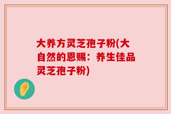 大养方灵芝孢子粉(大自然的恩赐：养生佳品灵芝孢子粉)