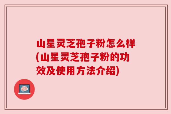 山星灵芝孢子粉怎么样(山星灵芝孢子粉的功效及使用方法介绍) 山星灵芝孢子粉怎么样(山星灵芝孢子粉的功效及使用方法介绍)